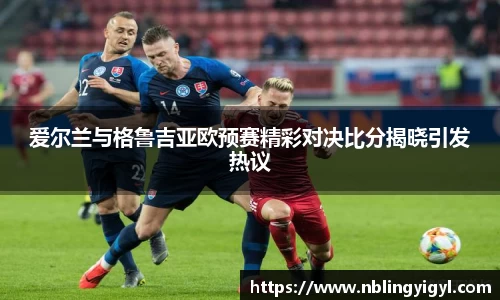 爱尔兰与格鲁吉亚欧预赛精彩对决比分揭晓引发热议