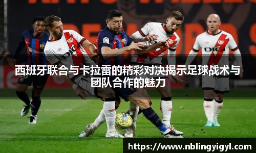 西班牙联合与卡拉雷的精彩对决揭示足球战术与团队合作的魅力